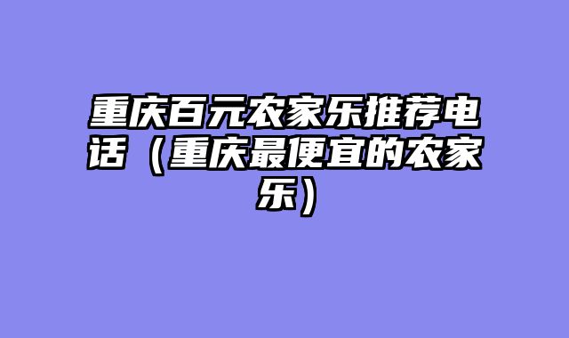 重庆百元农家乐推荐电话（重庆最便宜的农家乐）