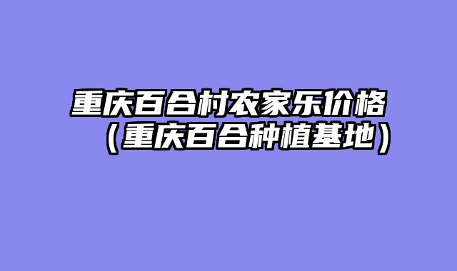 重庆百合村农家乐价格（重庆百合种植基地）