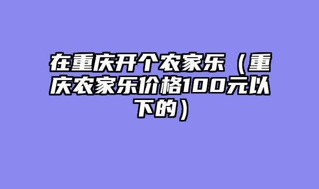 在重庆开个农家乐（重庆农家乐价格100元以下的）