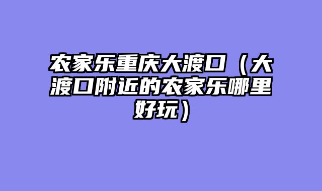 农家乐重庆大渡口（大渡口附近的农家乐哪里好玩）
