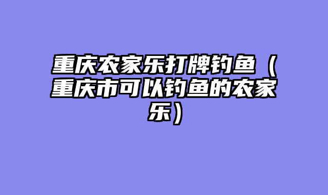 重庆农家乐打牌钓鱼（重庆市可以钓鱼的农家乐）