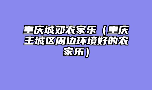 重庆城郊农家乐（重庆主城区周边环境好的农家乐）