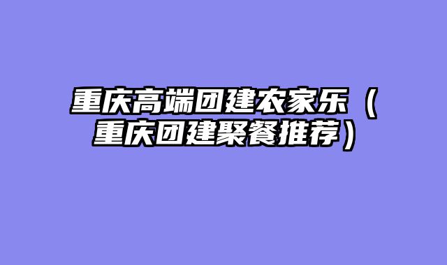 重庆高端团建农家乐（重庆团建聚餐推荐）