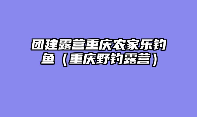 团建露营重庆农家乐钓鱼（重庆野钓露营）