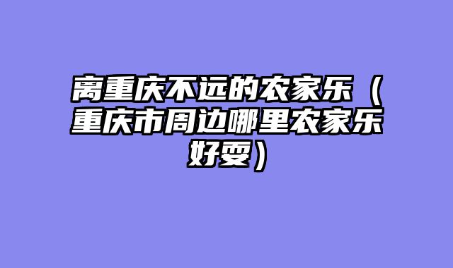 离重庆不远的农家乐（重庆市周边哪里农家乐好耍）