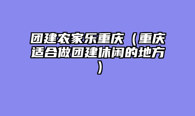 团建农家乐重庆（重庆适合做团建休闲的地方）
