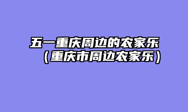 五一重庆周边的农家乐（重庆市周边农家乐）
