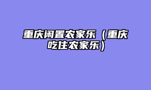 重庆闲置农家乐（重庆吃住农家乐）
