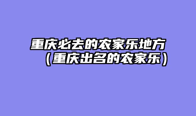 重庆必去的农家乐地方（重庆出名的农家乐）