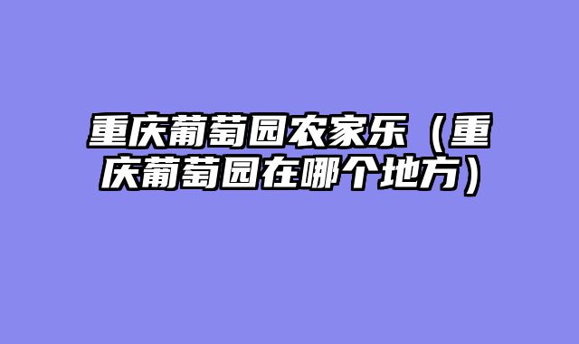 重庆葡萄园农家乐（重庆葡萄园在哪个地方）