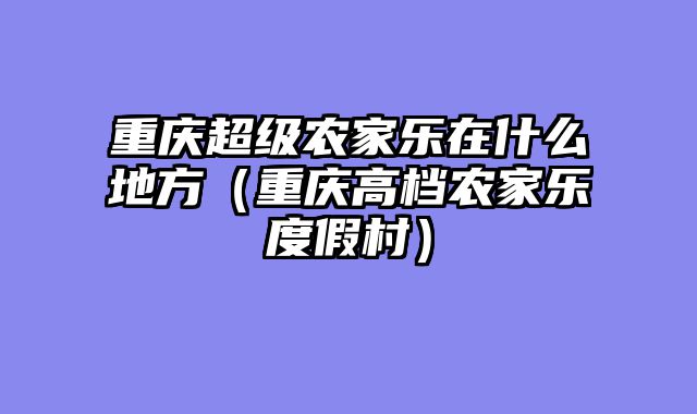 重庆超级农家乐在什么地方（重庆高档农家乐度假村）