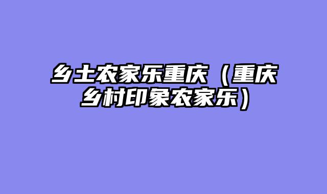 乡土农家乐重庆（重庆乡村印象农家乐）