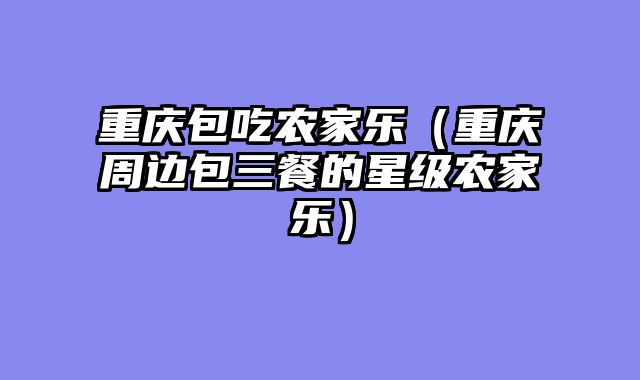 重庆包吃农家乐（重庆周边包三餐的星级农家乐）