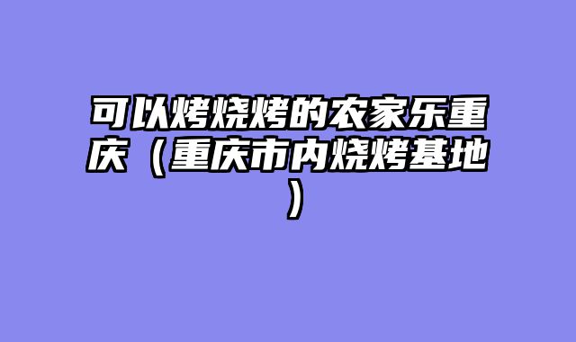 可以烤烧烤的农家乐重庆（重庆市内烧烤基地）