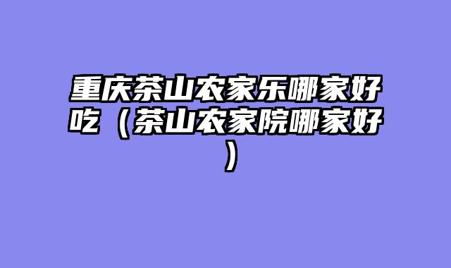 重庆茶山农家乐哪家好吃（茶山农家院哪家好）