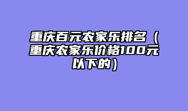 重庆百元农家乐排名（重庆农家乐价格100元以下的）