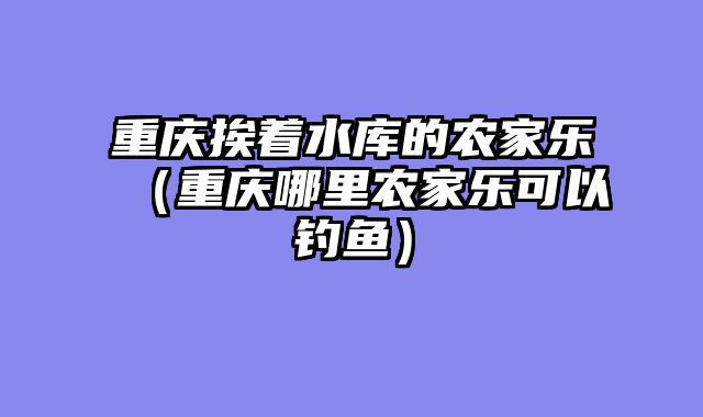 重庆挨着水库的农家乐（重庆哪里农家乐可以钓鱼）