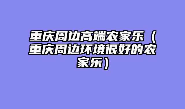 重庆周边高端农家乐（重庆周边环境很好的农家乐）