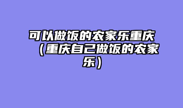 可以做饭的农家乐重庆（重庆自己做饭的农家乐）