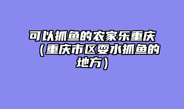 可以抓鱼的农家乐重庆（重庆市区耍水抓鱼的地方）