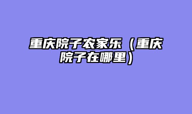 重庆院子农家乐（重庆院子在哪里）