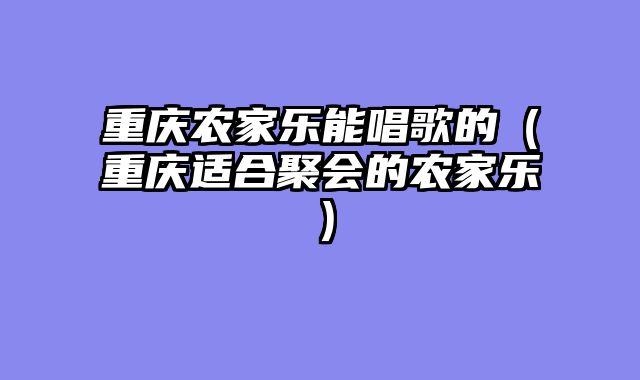 重庆农家乐能唱歌的（重庆适合聚会的农家乐）