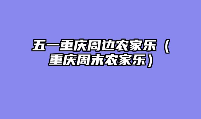 五一重庆周边农家乐（重庆周末农家乐）