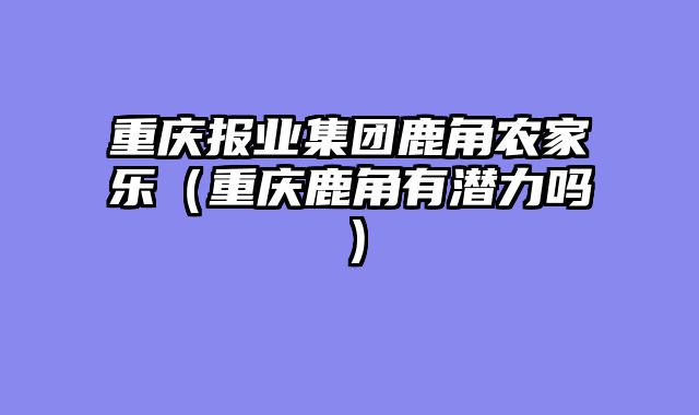 重庆报业集团鹿角农家乐（重庆鹿角有潜力吗）