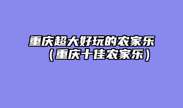 重庆超大好玩的农家乐（重庆十佳农家乐）