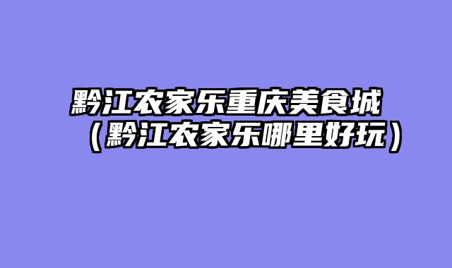 黔江农家乐重庆美食城（黔江农家乐哪里好玩）