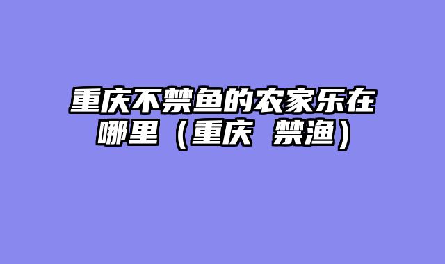 重庆不禁鱼的农家乐在哪里（重庆 禁渔）