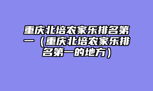 重庆北培农家乐排名第一（重庆北培农家乐排名第一的地方）