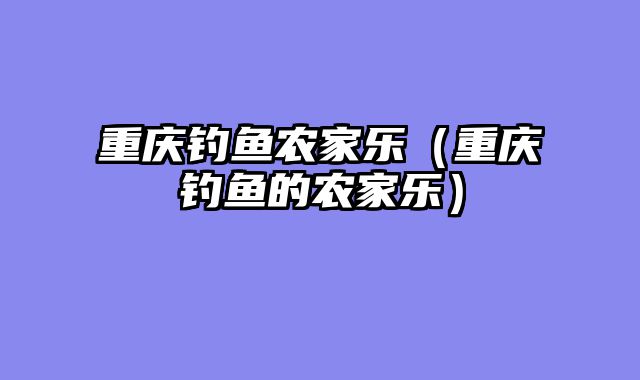 重庆钓鱼农家乐（重庆钓鱼的农家乐）
