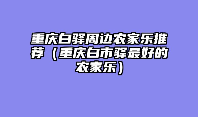 重庆白驿周边农家乐推荐（重庆白市驿最好的农家乐）