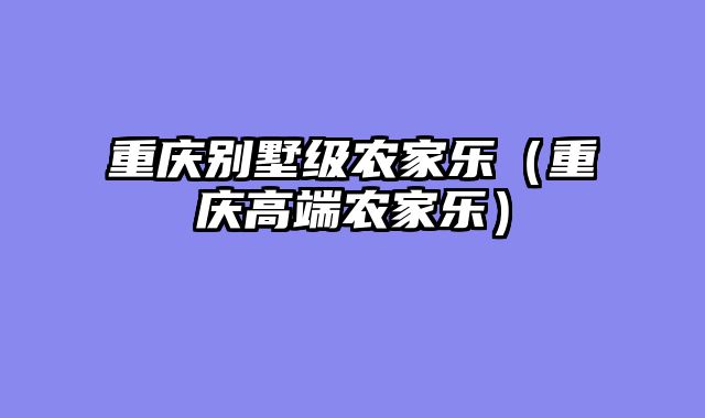 重庆别墅级农家乐（重庆高端农家乐）