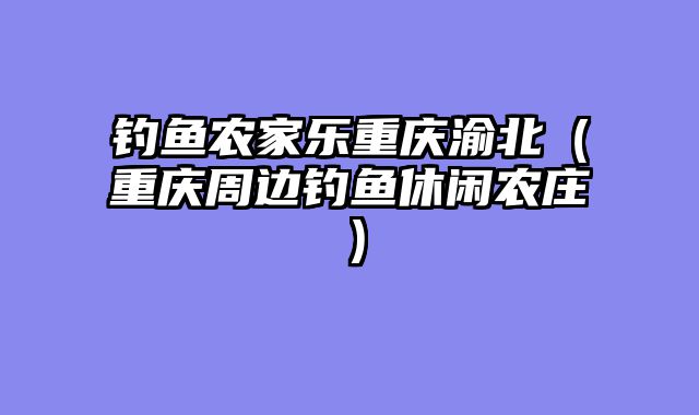 钓鱼农家乐重庆渝北（重庆周边钓鱼休闲农庄）