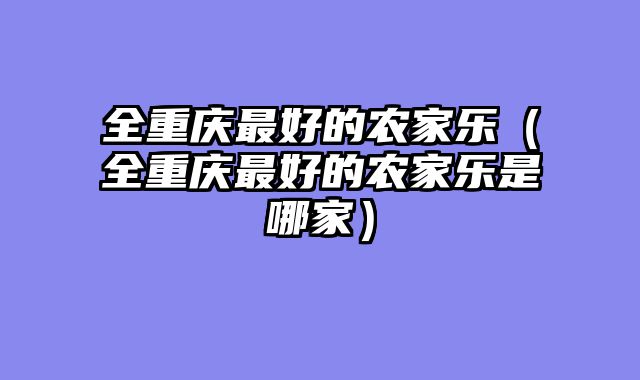 全重庆最好的农家乐（全重庆最好的农家乐是哪家）