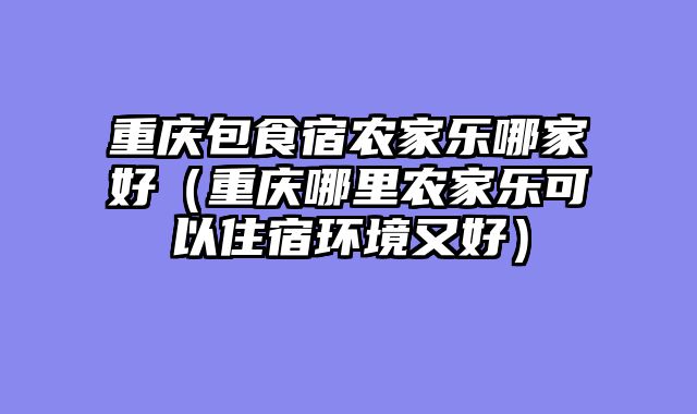 重庆包食宿农家乐哪家好（重庆哪里农家乐可以住宿环境又好）