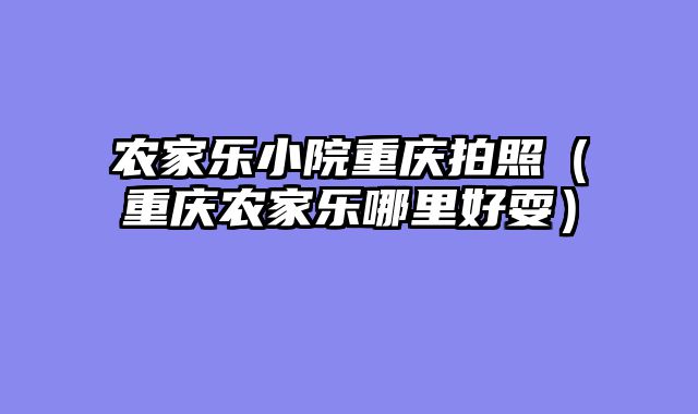 农家乐小院重庆拍照（重庆农家乐哪里好耍）
