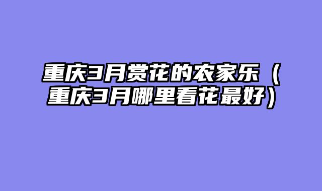 重庆3月赏花的农家乐（重庆3月哪里看花最好）