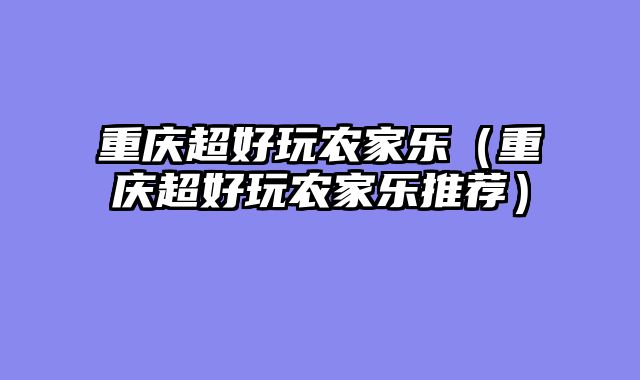 重庆超好玩农家乐（重庆超好玩农家乐推荐）