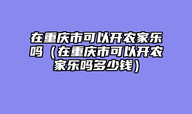 在重庆市可以开农家乐吗（在重庆市可以开农家乐吗多少钱）