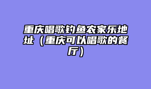 重庆唱歌钓鱼农家乐地址（重庆可以唱歌的餐厅）