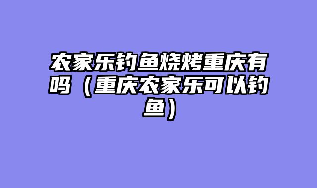 农家乐钓鱼烧烤重庆有吗（重庆农家乐可以钓鱼）