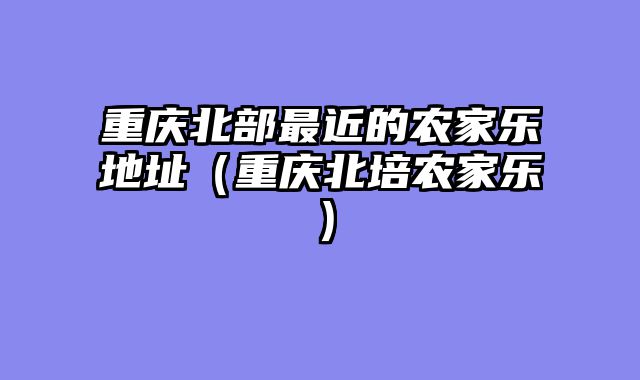 重庆北部最近的农家乐地址（重庆北培农家乐）