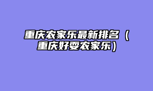 重庆农家乐最新排名（重庆好耍农家乐）