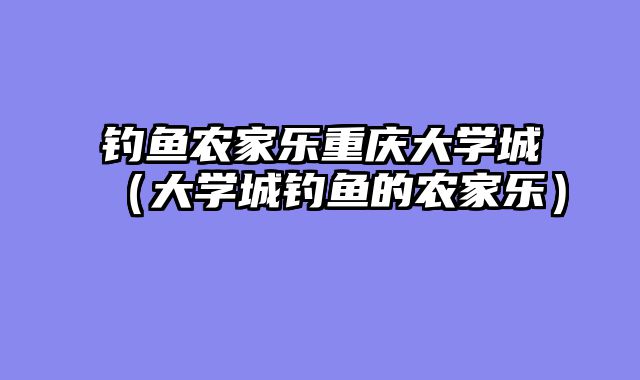 钓鱼农家乐重庆大学城（大学城钓鱼的农家乐）