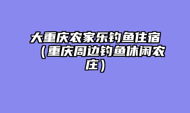 大重庆农家乐钓鱼住宿（重庆周边钓鱼休闲农庄）