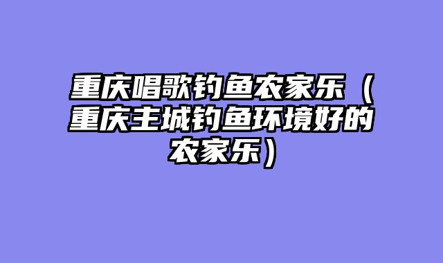 重庆唱歌钓鱼农家乐（重庆主城钓鱼环境好的农家乐）