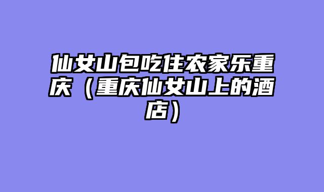 仙女山包吃住农家乐重庆（重庆仙女山上的酒店）